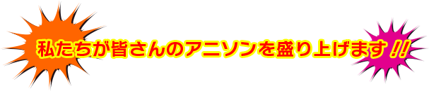 私たちが皆さんのアニソンを盛り上げます！！